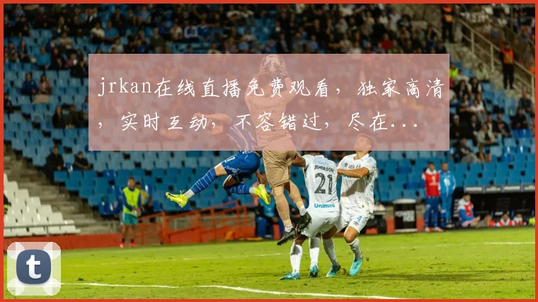 jrkan在线直播免费观看，独家高清，实时互动，不容错过，尽在...