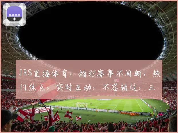 JRS直播体育，精彩赛事不间断，热门焦点，实时互动，不容错过，三大亮点，等你来战